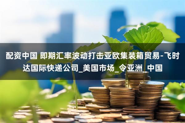 配资中国 即期汇率波动打击亚欧集装箱贸易-飞时达国际快递公司_美国市场_令亚洲_中国