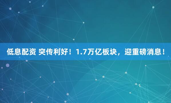 低息配资 突传利好！1.7万亿板块，迎重磅消息！