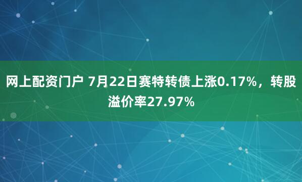 网上配资门户 7月22日赛特转债上涨0.17%，转股溢价率27.97%