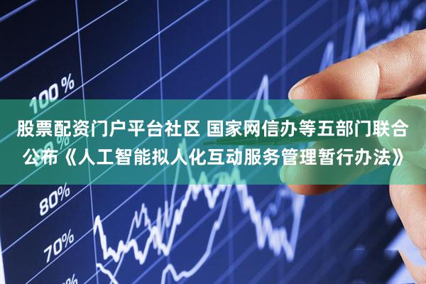 股票配资门户平台社区 国家网信办等五部门联合公布《人工智能拟人化互动服务管理暂行办法》
