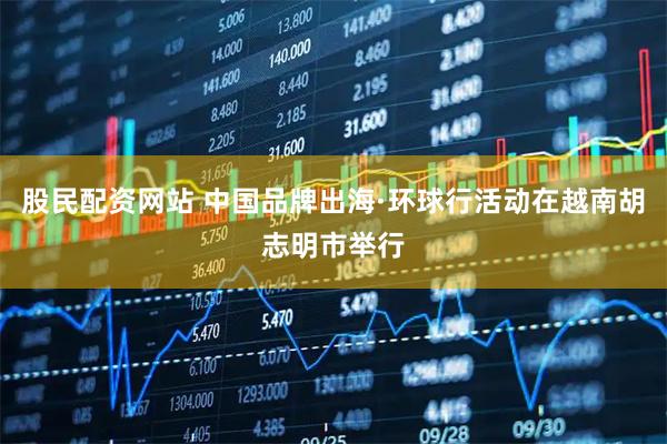 股民配资网站 中国品牌出海·环球行活动在越南胡志明市举行