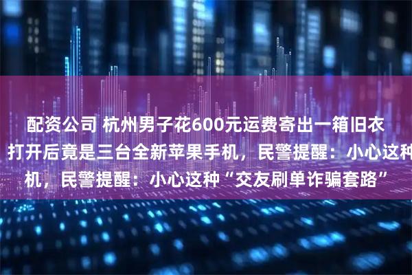 配资公司 杭州男子花600元运费寄出一箱旧衣服，半路被警方拦截！打开后竟是三台全新苹果手机，民警提醒：小心这种“交友刷单诈骗套路”